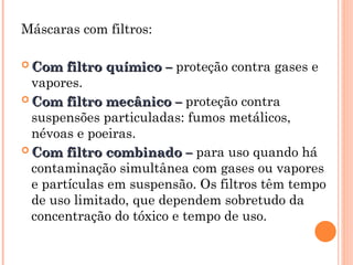 Máscaras com filtros:
 Com filtro químico –
Com filtro químico – proteção contra gases e
vapores.
 Com filtro mecânico –
Com filtro mecânico – proteção contra
suspensões particuladas: fumos metálicos,
névoas e poeiras.
 Com filtro combinado –
Com filtro combinado – para uso quando há
contaminação simultânea com gases ou vapores
e partículas em suspensão. Os filtros têm tempo
de uso limitado, que dependem sobretudo da
concentração do tóxico e tempo de uso.
 