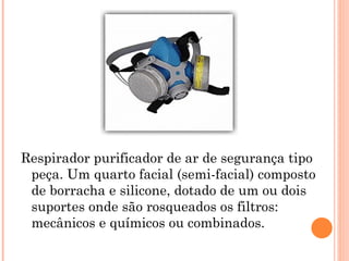 Respirador purificador de ar de segurança tipo
peça. Um quarto facial (semi-facial) composto
de borracha e silicone, dotado de um ou dois
suportes onde são rosqueados os filtros:
mecânicos e químicos ou combinados.
 