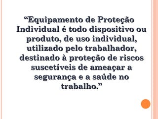 “
“Equipamento de Proteção
Equipamento de Proteção
Individual é todo dispositivo ou
Individual é todo dispositivo ou
produto, de uso individual,
produto, de uso individual,
utilizado pelo trabalhador,
utilizado pelo trabalhador,
destinado à proteção de riscos
destinado à proteção de riscos
suscetíveis de ameaçar a
suscetíveis de ameaçar a
segurança e a saúde no
segurança e a saúde no
trabalho.”
trabalho.”
 
