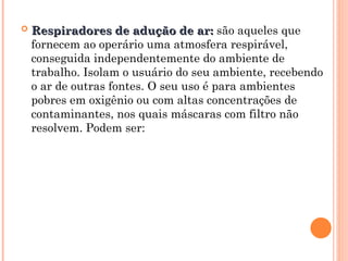  Respiradores de adução de ar:
Respiradores de adução de ar: são aqueles que
fornecem ao operário uma atmosfera respirável,
conseguida independentemente do ambiente de
trabalho. Isolam o usuário do seu ambiente, recebendo
o ar de outras fontes. O seu uso é para ambientes
pobres em oxigênio ou com altas concentrações de
contaminantes, nos quais máscaras com filtro não
resolvem. Podem ser:
 