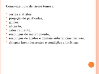 Como exemplo de riscos tem-se:
 cortes e atritos,
 projeção de partículas,
 golpes,
 abrasão,
 calor radiante,
 respingos de metal quente,
 respingos de ácidos e demais substâncias nocivas,
 chispas incandescentes e condições climáticas.
 
