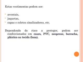 Estas vestimentas podem ser:
 aventais,
 jaquetas,
 capas e coletes sinalizadores, etc.
Dependendo do risco a proteger, podem ser
confeccionados em couro, PVC, neoprene, borracha,
couro, PVC, neoprene, borracha,
plástico ou tecido (lona).
plástico ou tecido (lona).
 
