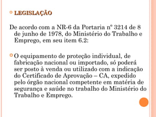  LEGISLAÇÃO
LEGISLAÇÃO
De acordo com a NR-6 da Portaria nº 3214 de 8
de junho de 1978, do Ministério do Trabalho e
Emprego, em seu item 6.2:
 O equipamento de proteção individual, de
fabricação nacional ou importado, só poderá
ser posto à venda ou utilizado com a indicação
do Certificado de Aprovação – CA, expedido
pelo órgão nacional competente em matéria de
segurança e saúde no trabalho do Ministério do
Trabalho e Emprego.
 