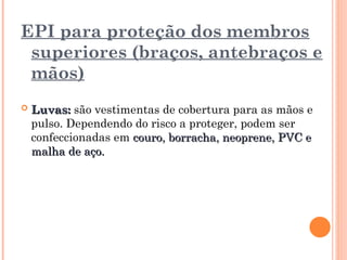 EPI para proteção dos membros
superiores (braços, antebraços e
mãos)
 Luvas:
Luvas: são vestimentas de cobertura para as mãos e
pulso. Dependendo do risco a proteger, podem ser
confeccionadas em couro, borracha, neoprene, PVC e
couro, borracha, neoprene, PVC e
malha de aço.
malha de aço.
 