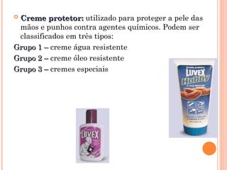  Creme protetor:
Creme protetor: utilizado para proteger a pele das
mãos e punhos contra agentes químicos. Podem ser
classificados em três tipos:
Grupo 1 –
Grupo 1 – creme água resistente
Grupo 2 –
Grupo 2 – creme óleo resistente
Grupo 3 –
Grupo 3 – cremes especiais
 