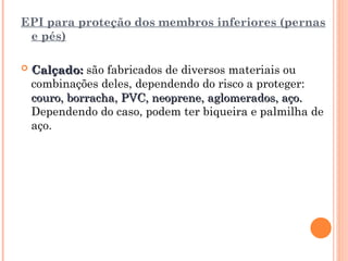 EPI para proteção dos membros inferiores (pernas
e pés)
 Calçado:
Calçado: são fabricados de diversos materiais ou
combinações deles, dependendo do risco a proteger:
couro, borracha, PVC, neoprene, aglomerados, aço.
couro, borracha, PVC, neoprene, aglomerados, aço.
Dependendo do caso, podem ter biqueira e palmilha de
aço.
 