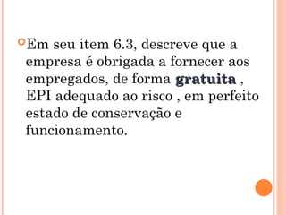 Em seu item 6.3, descreve que a
empresa é obrigada a fornecer aos
empregados, de forma gratuita
gratuita ,
EPI adequado ao risco , em perfeito
estado de conservação e
funcionamento.
 