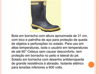 Bota em borracha com altura aproximada de 31 cm,
com bico e palmilha de aço para proteção de queda
de objetos e perfurações no solado. Para uso em
altas temperaturas, isola o usuário em temperaturas
de até 60° Celsius sem causar desconforto, tem
proteção em borracha no peito e lateral do pé.
Solado em borracha com desenho antiderrapante
de grande resistência à abrasão. Isolante elétrico
para tensões inferiores a 600 volts.
 