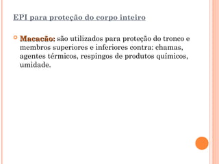 EPI para proteção do corpo inteiro
 Macacão:
Macacão: são utilizados para proteção do tronco e
membros superiores e inferiores contra: chamas,
agentes térmicos, respingos de produtos químicos,
umidade.
 