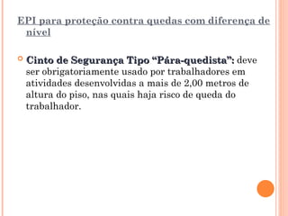 EPI para proteção contra quedas com diferença de
nível
 Cinto de Segurança Tipo “Pára-quedista”:
Cinto de Segurança Tipo “Pára-quedista”: deve
ser obrigatoriamente usado por trabalhadores em
atividades desenvolvidas a mais de 2,00 metros de
altura do piso, nas quais haja risco de queda do
trabalhador.
 
