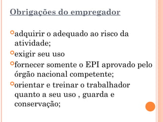 Obrigações do empregador
adquirir o adequado ao risco da
atividade;
exigir seu uso
fornecer somente o EPI aprovado pelo
órgão nacional competente;
orientar e treinar o trabalhador
quanto a seu uso , guarda e
conservação;
 
