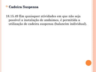  Cadeira Suspensa
Cadeira Suspensa
18.15.49 Em quaisquer atividades em que não seja
possível a instalação de andaimes, é permitida a
utilização de cadeira suspensa (balancim individual).
 