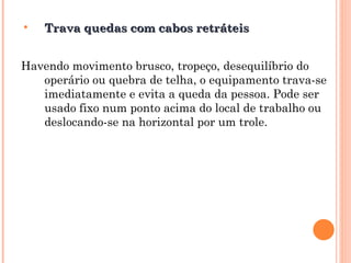 • Trava quedas com cabos retráteis
Trava quedas com cabos retráteis
Havendo movimento brusco, tropeço, desequilíbrio do
operário ou quebra de telha, o equipamento trava-se
imediatamente e evita a queda da pessoa. Pode ser
usado fixo num ponto acima do local de trabalho ou
deslocando-se na horizontal por um trole.
 