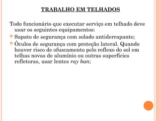 TRABALHO EM TELHADOS
Todo funcionário que executar serviço em telhado deve
usar os seguintes equipamentos:
 Sapato de segurança com solado antiderrapante;
 Óculos de segurança com proteção lateral. Quando
houver risco de ofuscamento pelo reflexo do sol em
telhas novas de alumínio ou outras superfícies
refletoras, usar lentes ray ban;
 