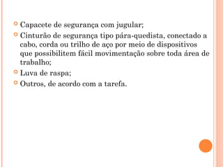  Capacete de segurança com jugular;
 Cinturão de segurança tipo pára-quedista, conectado a
cabo, corda ou trilho de aço por meio de dispositivos
que possibilitem fácil movimentação sobre toda área de
trabalho;
 Luva de raspa;
 Outros, de acordo com a tarefa.
 