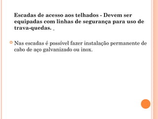 Escadas de acesso aos telhados - Devem ser
equipadas com linhas de segurança para uso de
trava-quedas.
 Nas escadas é possível fazer instalação permanente de
cabo de aço galvanizado ou inox.
 