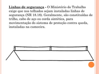 Linhas de segurança - O Ministério do Trabalho
exige que nos telhados sejam instaladas linhas de
segurança (NR 18.18). Geralmente, são constituídas de
trilho, cabo de aço ou corda sintética, para
movimentação do sistema de proteção contra queda,
instaladas na cumeeira.
 