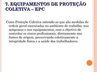 7. EQUIPAMENTOS DE PROTEÇÃO
7. EQUIPAMENTOS DE PROTEÇÃO
COLETIVA – EPC
COLETIVA – EPC
Como Proteção Coletiva entende-se que são medidas de
ordem geral executadas no ambiente de trabalho, nas
máquinas e nos equipamentos, com o objetivo de
controlar os riscos profissionais, diretamente nas
fontes de origem, preservando coletivamente a
integridade física e a saúde dos trabalhadores.
 