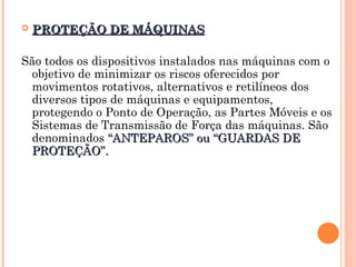  PROTEÇÃO DE MÁQUINAS
PROTEÇÃO DE MÁQUINAS
São todos os dispositivos instalados nas máquinas com o
objetivo de minimizar os riscos oferecidos por
movimentos rotativos, alternativos e retilíneos dos
diversos tipos de máquinas e equipamentos,
protegendo o Ponto de Operação, as Partes Móveis e os
Sistemas de Transmissão de Força das máquinas. São
denominados “ANTEPAROS” ou “GUARDAS DE
“ANTEPAROS” ou “GUARDAS DE
PROTEÇÃO”.
PROTEÇÃO”.
 
