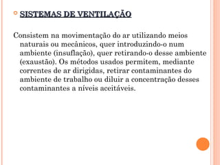  SISTEMAS DE VENTILAÇÃO
SISTEMAS DE VENTILAÇÃO
Consistem na movimentação do ar utilizando meios
naturais ou mecânicos, quer introduzindo-o num
ambiente (insuflação), quer retirando-o desse ambiente
(exaustão). Os métodos usados permitem, mediante
correntes de ar dirigidas, retirar contaminantes do
ambiente de trabalho ou diluir a concentração desses
contaminantes a níveis aceitáveis.
 