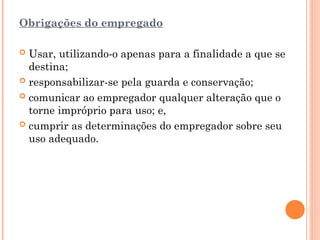 Obrigações do empregado
 Usar, utilizando-o apenas para a finalidade a que se
destina;
 responsabilizar-se pela guarda e conservação;
 comunicar ao empregador qualquer alteração que o
torne impróprio para uso; e,
 cumprir as determinações do empregador sobre seu
uso adequado.
 