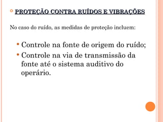  PROTEÇÃO CONTRA RUÍDOS E VIBRAÇÕES
PROTEÇÃO CONTRA RUÍDOS E VIBRAÇÕES
No caso do ruído, as medidas de proteção incluem:
 Controle na fonte de origem do ruído;
 Controle na via de transmissão da
fonte até o sistema auditivo do
operário.
 