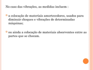 No caso das vibrações, as medidas incluem :
 a colocação de materiais amortecedores, usados para
diminuir choques e vibrações de determinadas
máquinas;
 ou ainda a colocação de materiais absorventes entre as
partes que se chocam.
 