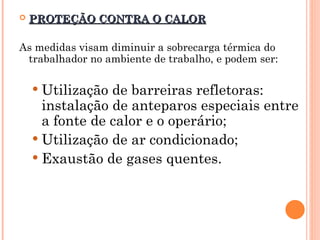  PROTEÇÃO CONTRA O CALOR
PROTEÇÃO CONTRA O CALOR
As medidas visam diminuir a sobrecarga térmica do
trabalhador no ambiente de trabalho, e podem ser:
 Utilização de barreiras refletoras:
instalação de anteparos especiais entre
a fonte de calor e o operário;
 Utilização de ar condicionado;
 Exaustão de gases quentes.
 