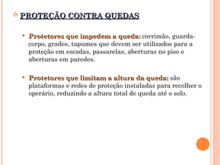  PROTEÇÃO CONTRA QUEDAS
PROTEÇÃO CONTRA QUEDAS
 Protetores que impedem a queda:
Protetores que impedem a queda: corrimão, guarda-
corpo, grades, tapumes que devem ser utilizados para a
proteção em escadas, passarelas, aberturas no piso e
aberturas em paredes.
 Protetores que limitam a altura da queda:
Protetores que limitam a altura da queda: são
plataformas e redes de proteção instaladas para recolher o
operário, reduzindo a altura total de queda até o solo.
 