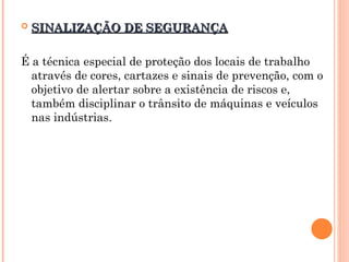  SINALIZAÇÃO DE SEGURANÇA
SINALIZAÇÃO DE SEGURANÇA
É a técnica especial de proteção dos locais de trabalho
através de cores, cartazes e sinais de prevenção, com o
objetivo de alertar sobre a existência de riscos e,
também disciplinar o trânsito de máquinas e veículos
nas indústrias.
 