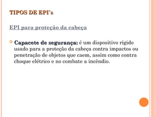 TIPOS DE EPI´s
TIPOS DE EPI´s
EPI para proteção da cabeça
 Capacete de segurança:
Capacete de segurança: é um dispositivo rígido
usado para a proteção da cabeça contra impactos ou
penetração de objetos que caem, assim como contra
choque elétrico e no combate a incêndio.
 