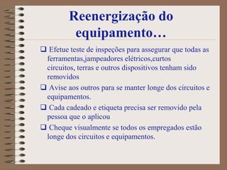 Reenergização do
          equipamento…
 Efetue teste de inspeções para assegurar que todas as
 ferramentas,jampeadores elétricos,curtos
 circuitos, terras e outros dispositivos tenham sido
 removidos
 Avise aos outros para se manter longe dos circuitos e
 equipamentos.
 Cada cadeado e etiqueta precisa ser removido pela
 pessoa que o aplicou
 Cheque visualmente se todos os empregados estão
 longe dos circuitos e equipamentos.
 