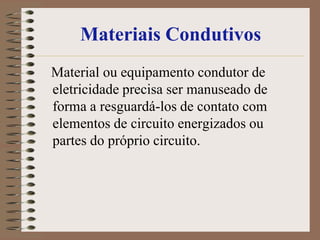 Materiais Condutivos
Material ou equipamento condutor de
eletricidade precisa ser manuseado de
forma a resguardá-los de contato com
elementos de circuito energizados ou
partes do próprio circuito.
 