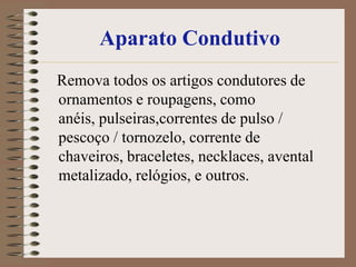 Aparato Condutivo
Remova todos os artigos condutores de
ornamentos e roupagens, como
anéis, pulseiras,correntes de pulso /
pescoço / tornozelo, corrente de
chaveiros, braceletes, necklaces, avental
metalizado, relógios, e outros.
 
