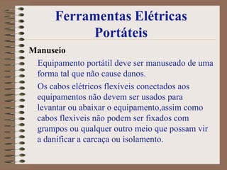 Ferramentas Elétricas
           Portáteis
Manuseio
 Equipamento portátil deve ser manuseado de uma
 forma tal que não cause danos.
 Os cabos elétricos flexíveis conectados aos
 equipamentos não devem ser usados para
 levantar ou abaixar o equipamento,assim como
 cabos flexíveis não podem ser fixados com
 grampos ou qualquer outro meio que possam vir
 a danificar a carcaça ou isolamento.
 