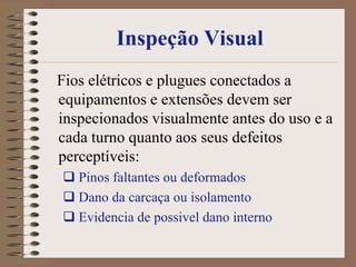 Inspeção Visual
Fios elétricos e plugues conectados a
equipamentos e extensões devem ser
inspecionados visualmente antes do uso e a
cada turno quanto aos seus defeitos
perceptíveis:
 Pinos faltantes ou deformados
 Dano da carcaça ou isolamento
 Evidencia de possivel dano interno
 