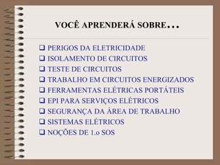 VOCÊ APRENDERÁ SOBRE…

 PERIGOS DA ELETRICIDADE
 ISOLAMENTO DE CIRCUITOS
 TESTE DE CIRCUITOS
 TRABALHO EM CIRCUITOS ENERGIZADOS
 FERRAMENTAS ELÉTRICAS PORTÁTEIS
 EPI PARA SERVIÇOS ELÉTRICOS
 SEGURANÇA DA ÁREA DE TRABALHO
 SISTEMAS ELÉTRICOS
 NOÇÕES DE 1.o SOS
 