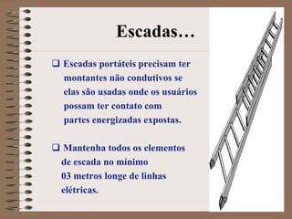 Escadas…
 Escadas portáteis precisam ter
  montantes não condutivos se
  elas são usadas onde os usuários
  possam ter contato com
  partes energizadas expostas.

 Mantenha todos os elementos
 de escada no mínimo
 03 metros longe de linhas
 elétricas.
 