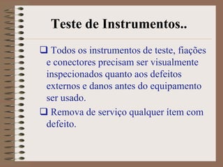 Teste de Instrumentos..
 Todos os instrumentos de teste, fiações
 e conectores precisam ser visualmente
 inspecionados quanto aos defeitos
 externos e danos antes do equipamento
 ser usado.
 Remova de serviço qualquer ítem com
 defeito.
 