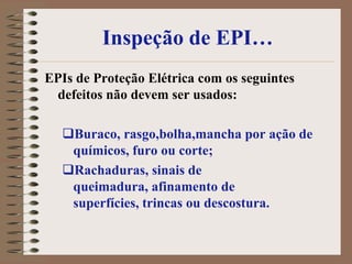 Inspeção de EPI…
EPIs de Proteção Elétrica com os seguintes
 defeitos não devem ser usados:

  Buraco, rasgo,bolha,mancha por ação de
   químicos, furo ou corte;
  Rachaduras, sinais de
   queimadura, afinamento de
   superfícies, trincas ou descostura.
 