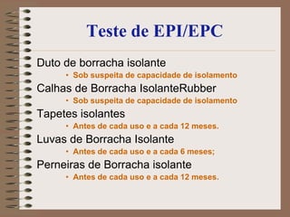 Teste de EPI/EPC
Duto de borracha isolante
     • Sob suspeita de capacidade de isolamento
Calhas de Borracha IsolanteRubber
     • Sob suspeita de capacidade de isolamento
Tapetes isolantes
     • Antes de cada uso e a cada 12 meses.
Luvas de Borracha Isolante
     • Antes de cada uso e a cada 6 meses;
Perneiras de Borracha isolante
     • Antes de cada uso e a cada 12 meses.
 