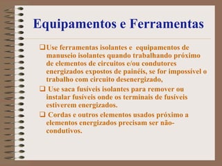 Equipamentos e Ferramentas
Use ferramentas isolantes e equipamentos de
 manuseio isolantes quando trabalhando próximo
 de elementos de circuitos e/ou condutores
 energizados expostos de painéis, se for impossível o
 trabalho com circuito desenergizado,
 Use saca fusíveis isolantes para remover ou
 instalar fusíveis onde os terminais de fusíveis
 estiverem energizados.
 Cordas e outros elementos usados próximo a
 elementos energizados precisam ser não-
 condutivos.
 