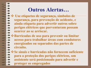 Outros Alertas…
 Use etiquetas de segurança, símbolos de
 segurança, para prevenção de acidente, e
 ainda etiqueta para advertir outros sobre
 perigos elétricos que porventuram possam
 ocorrer ao se arriscar.
Barricadas de uso para prevenir ou limitar
 acesso para trabalhar áreas com condutores
 energizados ou separados das partes de
 circuito.
Se sinais e barricadas não fornecem suficiente
 para a proteção dos perigos elétricos, um
 assistente será posicionado para advertir e
 proteger os empregados
 