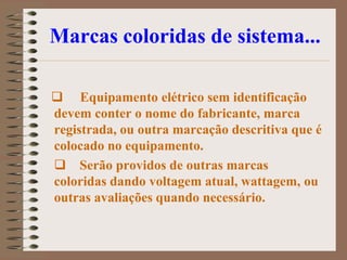 Marcas coloridas de sistema...

 Equipamento elétrico sem identificação
devem conter o nome do fabricante, marca
registrada, ou outra marcação descritiva que é
colocado no equipamento.
 Serão providos de outras marcas
coloridas dando voltagem atual, wattagem, ou
outras avaliações quando necessário.
 