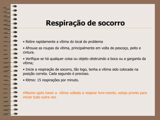 Respiração de socorro

• Retire rapidamente a vítima do local do problema
• Afrouxe as roupas da vítima, principalmente em volta do pescoço, peito e
cintura.
• Verifique se há qualquer coisa ou objeto obstruindo a boca ou a garganta da
vítima;
• Inicie a respiração de socorro, tão logo, tenha a vítima sido colocada na
posição correta. Cada segundo é precioso.
• Ritmo: 15 respirações por minuto.


•Mesmo após haver a vítima voltado a respirar livre-mente, esteja pronto para
iniciar tudo outra vez.
 