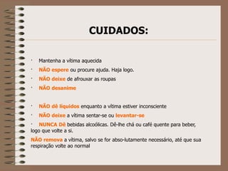 CUIDADOS:

·   Mantenha a vítima aquecida
·   NÃO espere ou procure ajuda. Haja logo.
·   NÃO deixe de afrouxar as roupas
·   NÃO desanime


·   NÃO dê líquidos enquanto a vítima estiver inconsciente
·   NÃO deixe a vítima sentar-se ou levantar-se
· NUNCA Dê bebidas alcoólicas. Dê-lhe chá ou café quente para beber,
logo que volte a si.
NÃO remova a vítima, salvo se for abso-lutamente necessário, até que sua
respiração volte ao normal
 