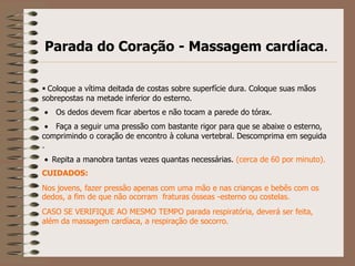Parada do Coração - Massagem cardíaca.

 Coloque a vítima deitada de costas sobre superfície dura. Coloque suas mãos
sobrepostas na metade inferior do esterno.
   Os dedos devem ficar abertos e não tocam a parede do tórax.
   Faça a seguir uma pressão com bastante rigor para que se abaixe o esterno,
comprimindo o coração de encontro à coluna vertebral. Descomprima em seguida
.
  Repita a manobra tantas vezes quantas necessárias. (cerca de 60 por minuto).
CUIDADOS:
Nos jovens, fazer pressão apenas com uma mão e nas crianças e bebês com os
dedos, a fim de que não ocorram fraturas ósseas -esterno ou costelas.
CASO SE VERIFIQUE AO MESMO TEMPO parada respiratória, deverá ser feita,
além da massagem cardíaca, a respiração de socorro.
 