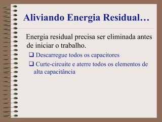 Aliviando Energia Residual…
Energia residual precisa ser eliminada antes
de iniciar o trabalho.
  Descarregue todos os capacitores
  Curte-circuite e aterre todos os elementos de
  alta capacitância
 