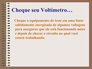 Cheque seu Voltímetro…
Cheque o equipamento de teste em uma fonte
sabidamente energizada de algumas voltagens
para assegurar que ele está funcionando antes
e depois de checar o circuito no qual você
estará trabalhando.
 