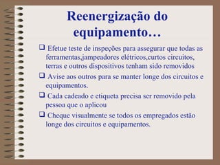 Reenergização do
equipamento…
 Efetue teste de inspeções para assegurar que todas as
ferramentas,jampeadores elétricos,curtos circuitos,
terras e outros dispositivos tenham sido removidos
 Avise aos outros para se manter longe dos circuitos e
equipamentos.
 Cada cadeado e etiqueta precisa ser removido pela
pessoa que o aplicou
 Cheque visualmente se todos os empregados estão
longe dos circuitos e equipamentos.
 